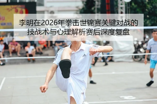 李明在2026年拳击世锦赛关键对战的技战术与心理解析赛后深度复盘